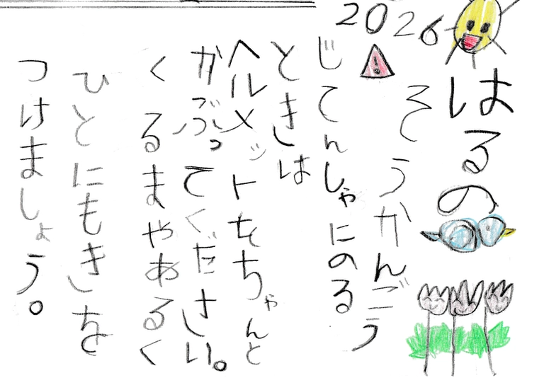 
            はるの
            そうかんごう

            じてんしゃにのる
            ときは
            ヘルメットをちゃんと
            かぶってください。
            くるまやあるく
            ひとにもきを
            つけましょう。
            